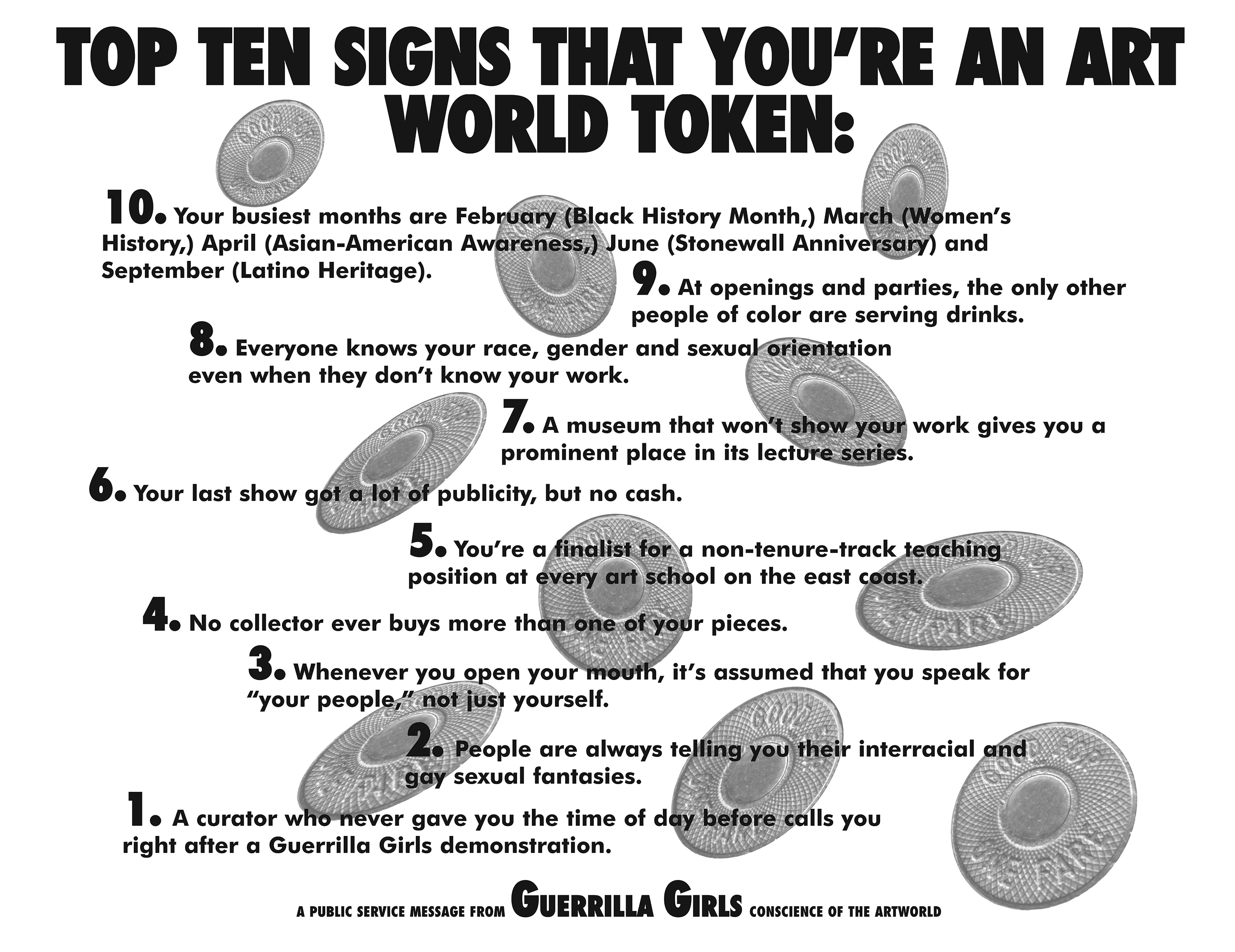 Text over a black and white image of falling ride tokens. It reads: “Top ten signs you’re an art world token: 10. Your busiest months are February (Black History. Month), March (Women’s History), April (Asian-American Awareness), June (Stonewall Anniversary), and September (Latino Heritage). 9. At openings and parties, the only other people of color are serving drinks. 8. Everyone knows your race, gender, and sexual orientation even when they don’t know your work. 7. A museum that won’t show your work gives you a prominent place in its lecture series. 6. Your last show got a lot of publicity, but no cash. 5. You’re a finalist for a non-tenure-track teaching position at every art school on the east coast. 4. No collector ever buys more than one of your pieces. 3. Whenever you open your mouth, it’s assumed that you speak for “your people,” not just yourself. 2. Everyone is always telling you their interracial and gay sexual fantasies. 1. A curator who never gave you the time of day before calls you right after a Guerrilla Girls demonstration.”