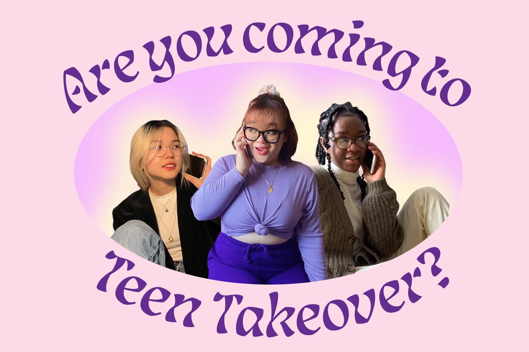 The women speaking on their phones with large text that says “Are you coming to Teen Takeover?”
